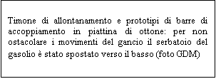 Casella di testo: Timone di allontanamento e prototipi di barre di accoppiamento in piattina di ottone: per non ostacolare i movimenti del gancio il serbatoio del gasolio  stato spostato verso il basso (foto GDM)
